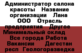 Администратор салона красоты › Название организации ­ Лана, ООО › Отрасль предприятия ­ Другое › Минимальный оклад ­ 1 - Все города Работа » Вакансии   . Дагестан респ.,Геологоразведка п.